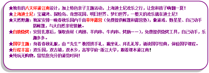 流程圖: 可選過程: ★獨(dú)有的八天環(huán)游江南設(shè)計(jì)，加上特色親子主題活動(dòng)，上海迪士尼歡樂之行，讓您和孩子嗨翻一夏！★上海迪士尼：寶藏灣、探險(xiǎn)島、奇想花園、明日世界、夢(mèng)幻世界，一整天的歡樂就在迪士尼！★天然野趣：獨(dú)家安排一晚春秋樂園內(nèi)千畝草坪露營（免費(fèi)提供帳篷和露營墊），做游戲、數(shù)星星、自己動(dòng)手搭帳篷，與大自然親密接觸?！镒灾鸁荆喊矤I扎寨后，領(lǐng)取食材（雞翅、羊肉串、牛肉串、烤腸……），免費(fèi)提供燒烤工具，自己動(dòng)手，樂趣多多?！飮鴮W(xué)主題：身著春秋禮服，由“先生”教授拱手禮、跪坐禮、拜孔禮等，誦讀國學(xué)經(jīng)典，體驗(yàn)國學(xué)課程?！镄谐特S富：雙樂園，雙古鎮(zhèn)，雙水鄉(xiāng)，高等學(xué)府-浙江大學(xué)，跟著課本游江南！★純玩無購物，留給您充分的游覽時(shí)間！