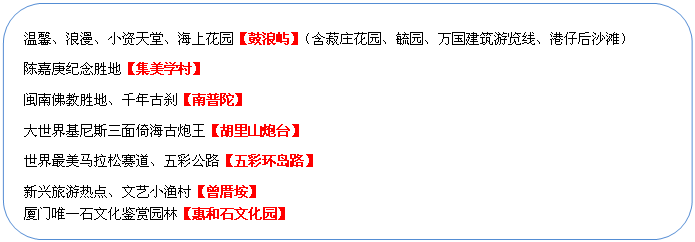 圓角矩形: 溫馨、浪漫、小資天堂、海上花園【鼓浪嶼】（含菽莊花園、毓園、萬國建筑游覽線、港仔后沙灘）
陳嘉庚紀念勝地【集美學村】
閩南佛教勝地、千年古剎【南普陀】
大世界基尼斯三面倚海古炮王【胡里山炮臺】
世界最美馬拉松賽道、五彩公路【五彩環島路】
新興旅游熱點、文藝小漁村【曾厝垵】
廈門唯一石文化鑒賞園林【惠和石文化園】
